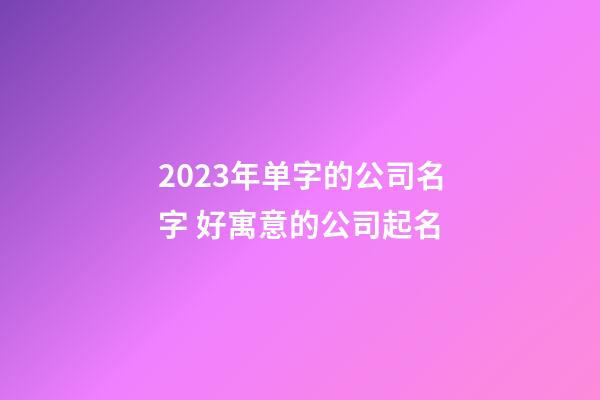 2023年单字的公司名字 好寓意的公司起名